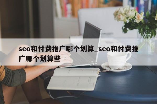 seo和付费推广哪个划算_seo和付费推广哪个划算些